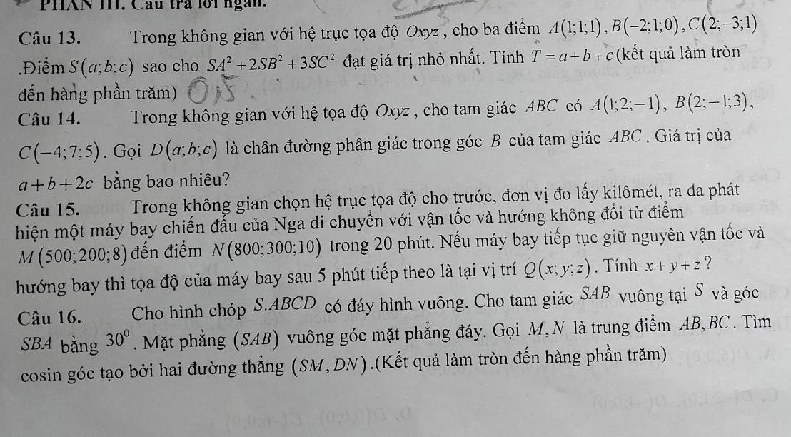 PHAN III. Câu trả lới ngàn.
Câu 13.  Trong không gian với hệ trục tọa độ Oxyz , cho ba điểm A(1;1;1),B(-2;1;0),C(2;-3;1).Điểm S(a;b:c) sao cho SA^2+2SB^2+3SC^2 đạt giá trị nhỏ nhất. Tính T=a+b+c (kết quả làm tròn
đến hàng phần trăm)
Câu 14. Trong không gian với hệ tọa độ Oxyz, cho tam giác ABC có A(1;2;-1),B(2;-1;3),
C(-4;7;5). Gọi D(a;b;c) là chân đường phân giác trong góc B của tam giác ABC . Giá trị của
a+b+2c bằng bao nhiêu?
Câu 15. Trong không gian chọn hệ trục tọa độ cho trước, đơn vị đo lấy kilômét, ra đa phát
hiện một máy bay chiến đấu của Nga di chuyển với vận tốc và hướng không đổi từ điểm
M(500;200;8) đến điểm N(800;300;10) trong 20 phút. Nếu máy bay tiếp tục giữ nguyên vận tốc và
hướng bay thì tọa độ của máy bay sau 5 phút tiếp theo là tại vị trí Q(x;y;z). Tính x+y+z ?
Câu 16. Cho hình chóp S.ABCD có đáy hình vuông. Cho tam giác SAB vuông tại S và góc
SBA bằng 30°. Mặt phẳng (SAB) vuông góc mặt phẳng đáy. Gọi M, N là trung điểm AB, BC. Tìm
cosin góc tạo bởi hai đường thẳng (SM,DN).(Kết quả làm tròn đến hàng phần trăm)