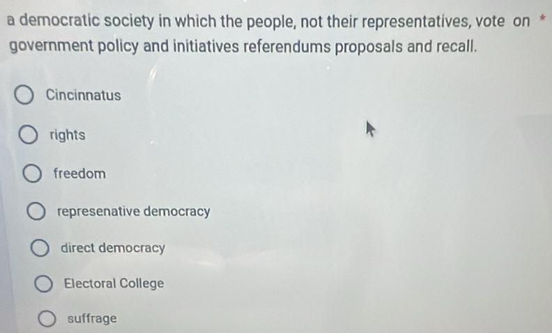 a democratic society in which the people, not their representatives, vote on *
government policy and initiatives referendums proposals and recall.
Cincinnatus
rights
freedom
represenative democracy
direct democracy
Electoral College
suffrage