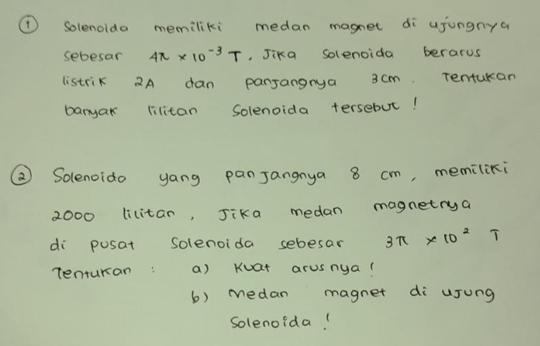 ① Solenoida memiliki medan magnet di ujungnya 
sebesar 4π * 10^(-3)T , Jika solenoida berarus 
listrik 2A dan pansangnya 3cm. Tenturan 
banyak lilitan Solenoida tersebut! 
② Solenoido yang panJangnya 8 cm, memiliki
2000 lilitan, Jika medan magnetrya 
di posat Solenoida sebesar 3π * 10^2 T
Tenturan: a) Kuat arusnya! 
b) medan magnet di ujung 
Solenoida!