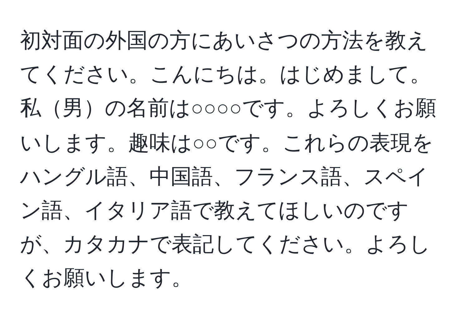 初対面の外国の方にあいさつの方法を教えてください。こんにちは。はじめまして。私男の名前は○○○○です。よろしくお願いします。趣味は○○です。これらの表現をハングル語、中国語、フランス語、スペイン語、イタリア語で教えてほしいのですが、カタカナで表記してください。よろしくお願いします。