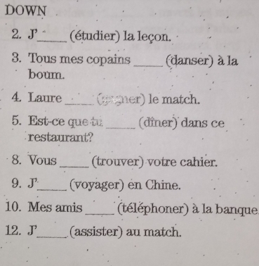 DOWN 
2. J_ (étudier) la leçon. 
3. Tous mes copains _(danser) à la 
boum. 
4. Laure_ (gagner) le match. 
5. Est-ce que tu _(dîner) dans ce 
restaurant? 
8. Vous_ (trouver) votre cahier. 
9. J_ (voyager) en Chine. 
10. Mes amis _(téléphoner) à la banque 
12. J_ (assister) au match.