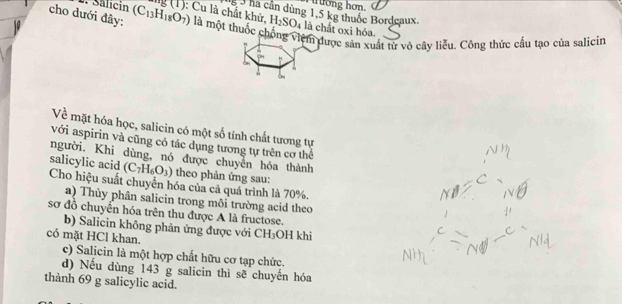 Salicin
u ưong hơn.
8 5 ha cần dùng 1,5 kg thuốc Bordeaux.
cho dưới đây: (C_13H_18O_7) lng (1): Cu là chất khử. H_2SO_4 là chất oxi hóa.
là một thuốc chống việm được sản xuất từ vỏ cây liễu. Công thức cấu tạo của salicin
oH
*
Về mặt hóa học, salicin có một số tính chất tương tự
với aspirin và cũng có tác dụng tương tự trên cơ thể
người. Khi dùng, nó được chuyển hóa thành
salicylic acid (C_7H_6O_3) theo phản ứng sau:
Cho hiệu suất chuyển hóa của cả quá trình là 70%.
a) Thủy phân salicin trong môi trường acid theo
sơ đồ chuyển hóa trên thu được A là fructose.
b) Salicin không phản ứng được với CH_3 OH khi
có mặt HCl khan.
c) Salicin là một hợp chất hữu cơ tạp chức.
d) Nếu dùng 143 g salicin thì sẽ chuyến hóa
thành 69 g salicylic acid.