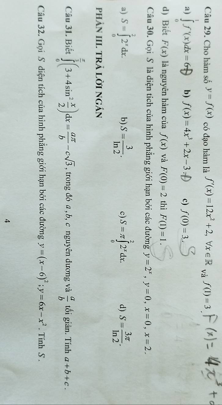 Cho hàm số y=f(x) có đạo hàm là f'(x)=12x^2+2, forall x∈ R và f(1)=3
a) ∫ ∫'(x)dx = 60 b) f(x)=4x^3+2x-3 c) f(0)=3
d) Biết F(x) là nguyên hàm của f(x) và F(0)=2 thì F(1)=1. 
Câu 30. Gọi S là diện tích của hình phẳng giới hạn bởi các đường y=2^x, y=0, x=0, x=2.
a) S=∈tlimits _0^(22^x)dx. S= 3/ln 2 . c) S=π ∈tlimits _0^(22^x)dx. d) S= 3π /ln 2 . 
b)
phảN III. TRẢ LờI NGÁN
Câu 31. Biết ∈tlimits _0^((frac π)3)(3+4sin^2 x/2 )dx= aπ /b -csqrt(3). ,trong đó a , b, c nguyên dương và  a/b  tối giản. Tính a+b+c. 
Câu 32. Gọi S điện tích của hình phẳng giới hạn bởi các đường y=(x-6)^2; y=6x-x^2. Tính S .
4