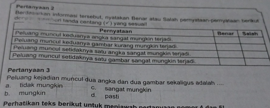 Pertanyaan 2
Berdaserkan informasi tersebut, nyatakan Benar atau Salah pernyataan-pernyataan berikut
den pen membed tan
Pertanyaan 3
Peluang kejadian muncul dua angka dan dua gambar sekaligus adalah ....
a. tidak mungkin c. sangat mungkin
b. mungkin
d. pasti
Perhatikan teks berikut untuk meniawah pertanya