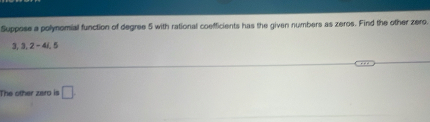 Suppose a polynomial function of degree 5 with rational coefficients has the given numbers as zeros. Find the other zero.
3, 3, 2-4i, 5
The other zaro is □ .