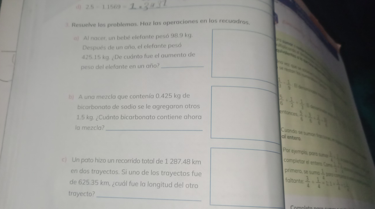 2.5-1.1569=
_ 
3. Resuelve los problemas. Haz las operaciones en los recuadros. 
) Al nacer, un bebé elefante pesó 98.9 kg. 
Después de un año, el elefante pesó 
sra sumar o réme teçe
425.15 kg. ¿De cuánto fue el aumento de 
quivalentes a is se ie e 
peso del elefante en un año?_ 
nd vet que se soe 
se restan los sumete
 1/3 - 1/9  El denominas m 
b) A una mezcla que contenía 0.425 kg de 
bicarbonato de sodio se le agregaron otros
 5/6 + 1/2 + 1/3  El damn colas vas 
entonces  5/6 + 3/6 + 2/6 = 15/6 
1.5 kg. ¿Cuánto bicarbonato contiene ahora 
la mezcla?_ 
Cuando se sumán fractores e lea 
al entero 
Por ejempla, para sumar  3/4 + 1/2 
c) Un pato hizo un recorrido total de 1 287.48 km
completar el entera. Como  1/2 /  2/3 
en dos trayectos. Si uno de los trayectos fue 
primero, se suma  1/4  para camps === 
faltante  3/4 + 1/4 =1:1+ 1/4 = □ /6 
de 625.35 km, ¿cuál fue la longitud del otro 
_ 
trayecto? 
Completa para