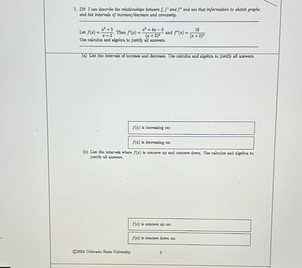 DS: I can describe the relationships between f, f' and f° and use that information to sketch graphs 
and list intervals of increase/decrease and concavity. 
Let f(x)= (x^2+5)/x+2 . Then f'(x)=frac x^2+4x-5(x+2)^2 and f''(x)=frac 18(x+2)^3. 
Use calculus and algebra to justify all answers. 
(a) List the intervals of increase and decrease. Use calculus and algebra to justify all answers.
f(x) is increasing on:
f(x) is decreasing on: 
(b) List the intervals where f(x) is concave up and concave down. Use calculus and algebra to 
justify all answers.
f(x)is concave up o
f(x) is concave down on: 
2024 Colórado State University 2