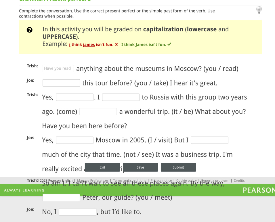 Complete the conversation. Use the correct present perfect or the simple past form of the verb. Use 
contractions when possible. 
D In this activity you will be graded on capitalization (lowercase and 
UPPERCASE). 
Example: i think james isn't fun. × I think James isn't fun. √ 
Trish: Have you read anything about the museums in Moscow? (you / read) 
Joe: □ this tour before? (you / take) I hear it's great. 
Trish: Yes, □ .I □ to Russia with this group two years 
ago. (come) □ a wonderful trip. (it / be) What about you? 
Have you been here before? 
Joe: Yes, □ Moscow in 2005. (I / visit) But I □ 
much of the city that time. (not / see) It was a business trip. I'm 
really excited Exit Save Submit 
Trisho 2023 Pearson English| Manage Preferences | Terms and conditions | Privacy notice | Cookie policy | Report a problem | Credits 
it to see all these places again. By the way, 
ALWAYS LEARNING PEARSON 
□  □  Peter, our guide? (you / meet) 
Joe: No, I □ , but I’d like to.