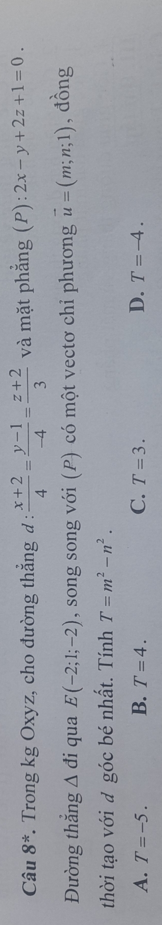 Câu 8^*. Trong kg Oxyz, cho đường thắng đ :  (x+2)/4 = (y-1)/-4 = (z+2)/3  và mặt phẳng (P): 2x-y+2z+1=0. 
Đường thắng △ di qua E(-2;1;-2) , song song với (P) có một vectơ chỉ phương vector u=(m;n;1) , đồng
thời tạo với đ góc bé nhất. Tính T=m^2-n^2.
A. T=-5. B. T=4. C. T=3. D. T=-4.