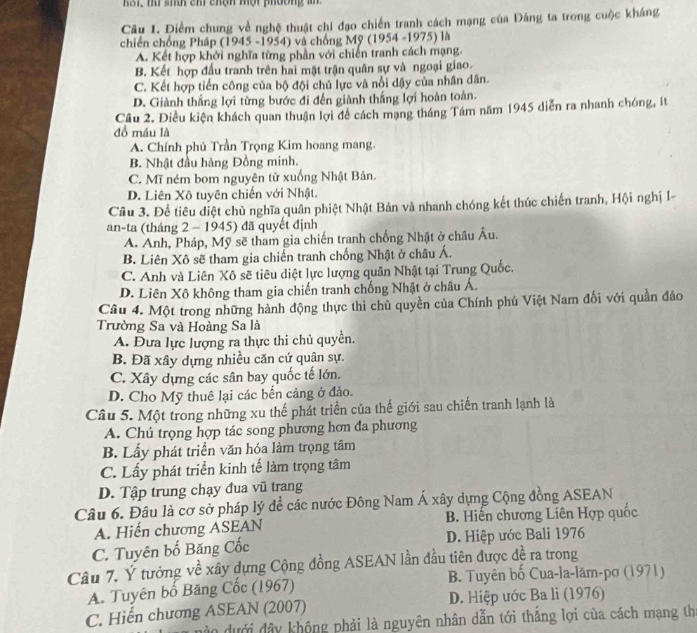 hoi, ti sih ch chậh một phương  an 
Câu 1. Điểm chung về nghệ thuật chỉ đạo chiến tranh cách mạng của Đảng ta trong cuộc kháng
chiến chống Pháp (1945 -1954) và chống Mỹ (1954 -1975) là
A. Kết hợp khởi nghĩa từng phần với chiến tranh cách mạng.
B. Kết hợp đầu tranh trên hai mặt trận quân sự và ngoại giao.
C. Kết hợp tiến công của bộ đội chủ lực và nổi dậy của nhân dân.
D. Giành thắng lợi từng bước đi đến giành thắng lợi hoàn toàn.
Câu 2. Điều kiện khách quan thuận lợi đề cách mạng tháng Tám năm 1945 diễn ra nhanh chóng, ít
đồ máu là
A. Chính phù Trần Trọng Kim hoang mang.
B. Nhật đầu hàng Đồng minh.
C. Mĩ ném bom nguyên tử xuống Nhật Bản.
D. Liên Xô tuyên chiến với Nhật.
Câu 3. Đề tiêu diệt chủ nghĩa quân phiệt Nhật Bản và nhanh chóng kết thúc chiến tranh, Hội nghị I-
an-ta (tháng 2 - 1945) đã quyết định
A. Anh, Pháp, Mỹ sẽ tham gia chiến tranh chống Nhật ở châu Âu.
B. Liên Xô sẽ tham gia chiến tranh chống Nhật ở châu Á,
C. Anh và Liên Xô sẽ tiêu diệt lực lượng quân Nhật tại Trung Quốc.
D. Liên Xô không tham gia chiến tranh chống Nhật ở châu Á.
Câu 4. Một trong những hành động thực thi chủ quyền của Chính phủ Việt Nam đối với quần đảo
Trường Sa và Hoàng Sa là
A. Đưa lực lượng ra thực thi chủ quyền.
B. Đã xây dựng nhiều căn cứ quân sự.
C. Xây dựng các sân bay quốc tế lớn.
D. Cho Mỹ thuê lại các bến cảng ở đảo.
Câu 5. Một trong những xu thế phát triển của thế giới sau chiến tranh lạnh là
A. Chú trọng hợp tác song phương hơn đa phương
B. Lấy phát triển văn hóa làm trọng tâm
C. Lấy phát triển kinh tế làm trọng tâm
D. Tập trung chạy đua vũ trang
Câu 6. Đâu là cơ sở pháp lý để các nước Đông Nam Á xây dựng Cộng đồng ASEAN
A. Hiến chương ASEAN  B. Hiến chương Liên Hợp quốc
C. Tuyên bố Băng Cốc D. Hiệp ước Bali 1976
Câu 7. Ý tưởng về xây dựng Cộng đồng ASEAN lần đầu tiên được đề ra trong
B. Tuyên bố Cua-la-lăm-pơ (1971)
A. Tuyên bố Băng Cốc (1967)
C. Hiến chương ASEAN (2007) D. Hiệp ước Ba li (1976)
à o  d ưới đây không phải là nguyên nhân dẫn tới thắng lợi của cách mạng th