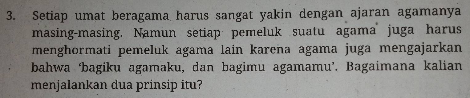 Setiap umat beragama harus sangat yakin dengan ajaran agamanya 
masing-masing. Namun setiap pemeluk suatu agama juga harus 
menghormati pemeluk agama lain karena agama juga mengajarkan 
bahwa ‘bagiku agamaku, dan bagimu agamamu’. Bagaimana kalian 
menjalankan dua prinsip itu?