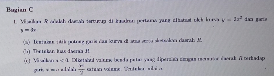 Bagian C 
1. Misalkan R adalah daerah tertutup di kuadran pertama yang dibatasi oleh kurva y=3x^2 dan garis
y=3x. 
(a) Tentukan titik potong garis dan kurva di atas serta sketsakan daerah R. 
(b) Tentukan luas daerah R. 
(c) Misalkan a<0</tex> . Diketahui volume benda putar yang diperoleh dengan memutar daerah R terhadap 
garis x=a adalah  5π /2  satuan volume. Tentukan nilai a.