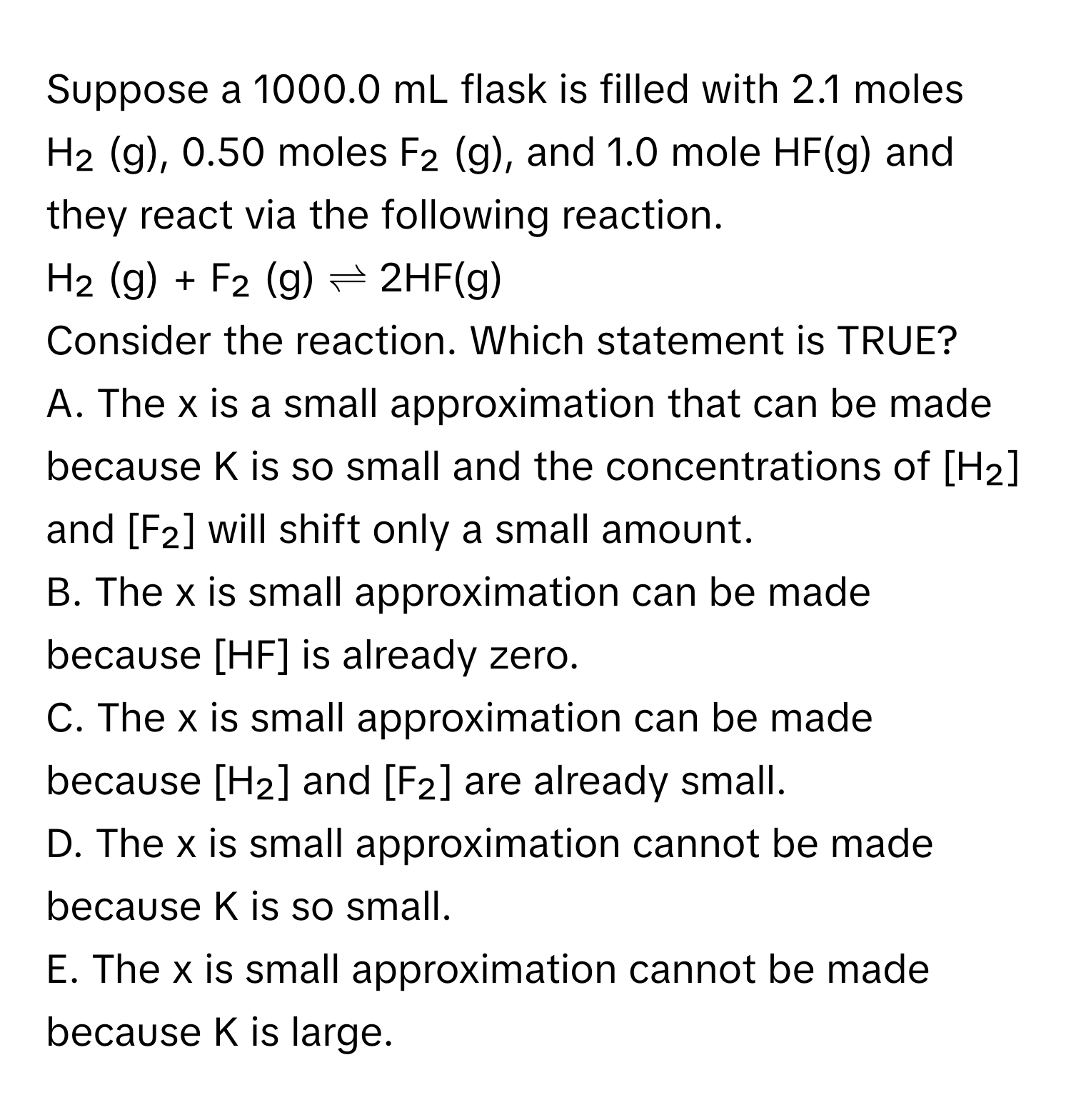 Suppose a 1000.0 mL flask is filled with 2.1 moles H₂ (g), 0.50 moles F₂ (g), and 1.0 mole HF(g) and they react via the following reaction.

H₂ (g) + F₂ (g) ⇌ 2HF(g) 

Consider the reaction. Which statement is TRUE?

A. The x is a small approximation that can be made because K is so small and the concentrations of [H₂] and [F₂] will shift only a small amount. 

B. The x is small approximation can be made because [HF] is already zero. 

C. The x is small approximation can be made because [H₂] and [F₂] are already small. 

D. The x is small approximation cannot be made because K is so small. 

E. The x is small approximation cannot be made because K is large.