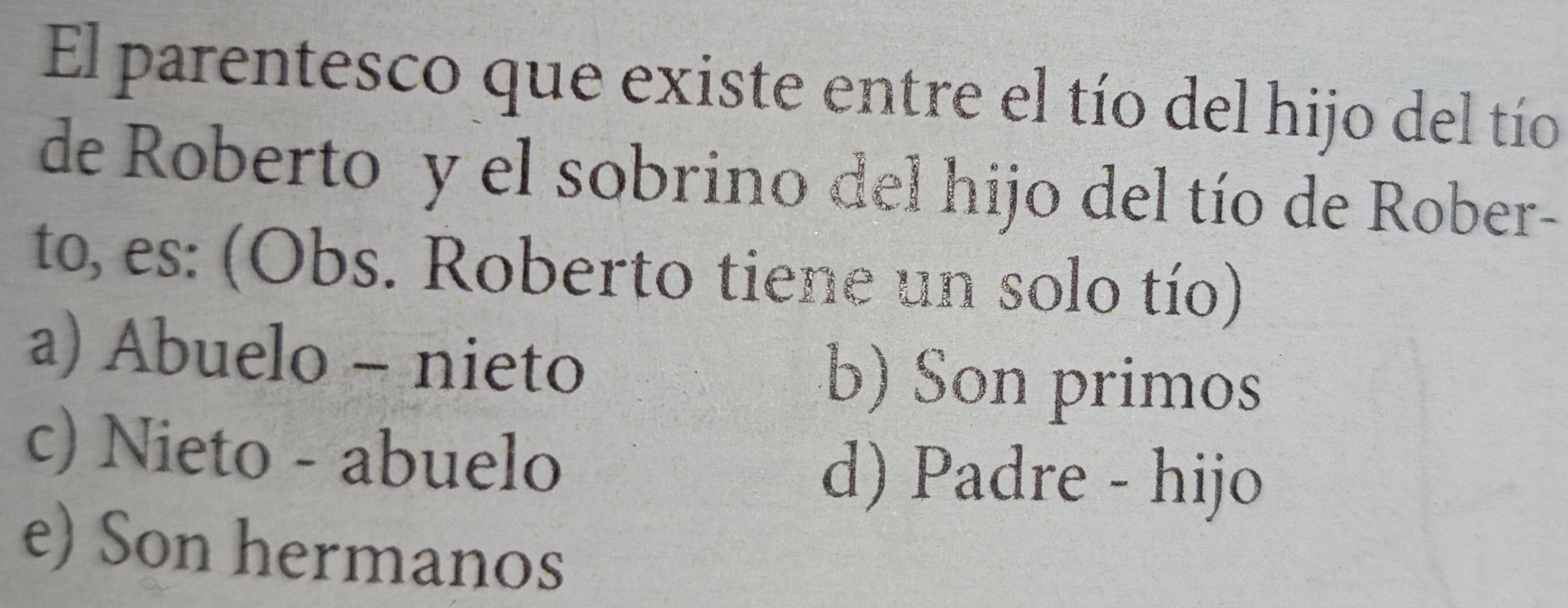 El parentesco que existe entre el tío del hijo del tío
de Roberto y el sobrino del hijo del tío de Rober-
to, es: (Obs. Roberto tiene un solo tío)
a) Abuelo - nieto b) Son primos
c) Nieto - abuelo
d) Padre - hijo
e) Son hermanos