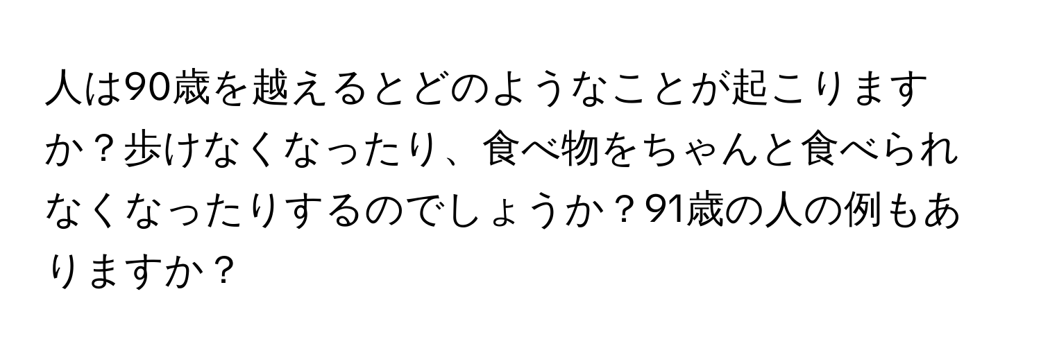 人は90歳を越えるとどのようなことが起こりますか？歩けなくなったり、食べ物をちゃんと食べられなくなったりするのでしょうか？91歳の人の例もありますか？