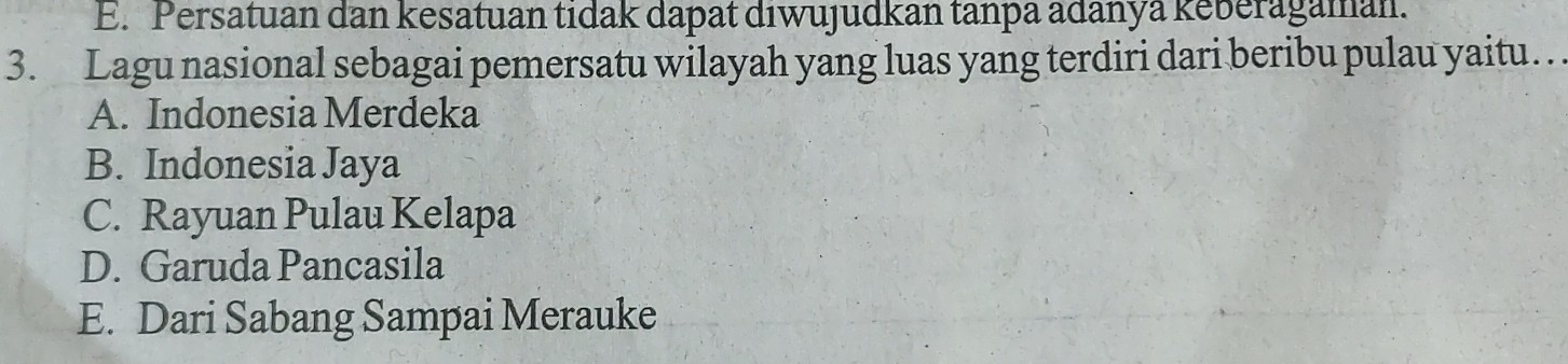 E. Persatuan dan kesatuan tidak dapat diwujudkan tanpa adanya keberagaman.
3. Lagu nasional sebagai pemersatu wilayah yang luas yang terdiri dari beribu pulau yaitu…
A. Indonesia Merdeka
B. Indonesia Jaya
C. Rayuan Pulau Kelapa
D. Garuda Pancasila
E. Dari Sabang Sampai Merauke