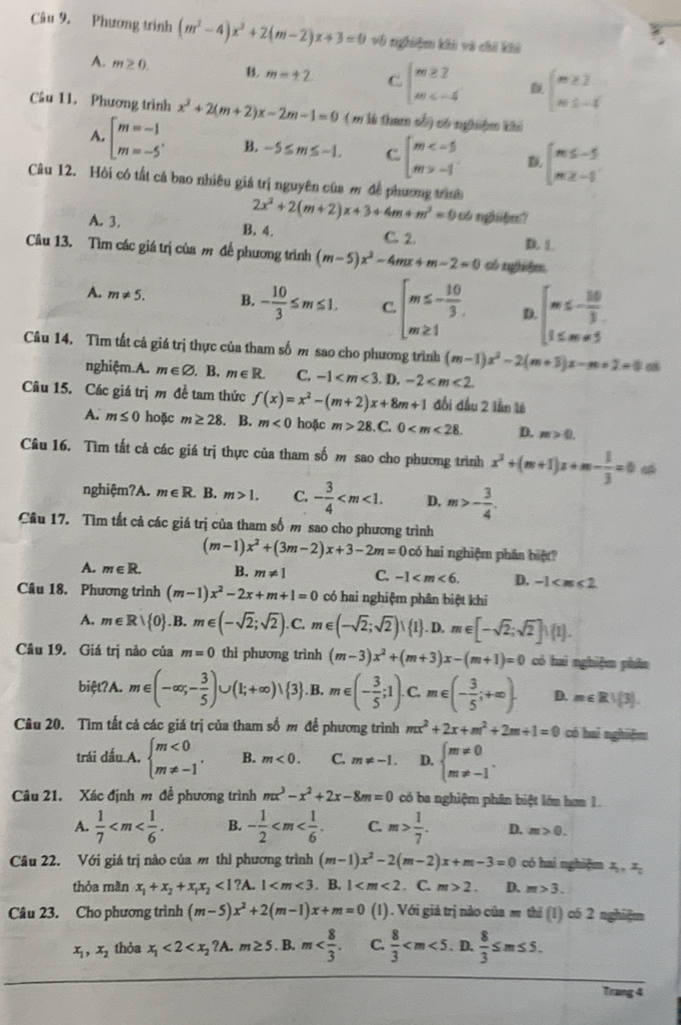 Phương trình (m^2-4)x^2+2(m-2)x+3=0 vô nghiệm khi và chí khi
A. m≥ 0.
B. m=± 2 C. beginarrayl m≥ 2 m
beginarrayl m≥ 3 m≤ -4endarray.
Câu 11. Phương trình x^2+2(m+2)x-2m-1=0 ( m là tham số) có nghiệm khi
A. beginarrayl m=-1 m=-5endarray. . B. -5≤ m≤ -1. C beginarrayl m -1endarray. beginarrayl m≤ -5 m≥ -1endarray.
Câu 12. Hòi có tất cả bao nhiêu giá trị nguyên của m để phương trình
2x^2+2(m+2)x+3+4m+m^2=0 o nghi6m ?
A. 3. B. 4. C. 2. D. L
Câu 13. Tìm các giá trị của m đế phương trình (m-5)x^2-4mx+m-2=0 có nghhm.
A. m!= 5.
B. - 10/3 ≤ m≤ 1. C. beginarrayl m≤ - 10/3 . m≥ 1endarray. D beginarrayl m≤ - 160/3  1≤ m=5endarray.
Câu 14. Tìm tất cả giá trị thực của tham số m sao cho phương trình (m-1)x^2-2(m+3)x-m* 2=0
nghiệm.A. m∈ varnothing. B. m∈ R. C. -1 1 ).-2
Câu 15. Các giá trị m đề tam thức f(x)=x^2-(m+2)x+8m+1 đổi đầu 2 lần lê
A. m≤ 0 hoặc m≥ 28. B. m<0</tex> hoặc m>28. C. 0 D. m>0.
Câu 16. Tìm tất cả các giá trị thực của tham số m sao cho phương trình x^2+(m+1)x+m- 1/3 =0
nghiệm?A. m∈ R B. m>1. C. - 3/4  D. m>- 3/4 .
Câu 17. Tìm tất cả các giá trị của tham số m sao cho phương trình
(m-1)x^2+(3m-2)x+3-2m=0 có hai nghiệm phân biệt
A. m∈ R. B. m!= 1 C. -1 D. -1
Câu 18. Phương trình (m-1)x^2-2x+m+1=0 có hai nghiệm phân biệt khi
A. m∈ R| 0 .B.m∈ (-sqrt(2);sqrt(2)). C. m∈ (-sqrt(2);sqrt(2))∪  1. D, m∈ [-sqrt(2);sqrt(2)]∪ (1).
Câu 19. Giá trị nảo của m=0 thì phương trình (m-3)x^2+(m+3)x-(m+1)=0 có haì nghiệm phân
biệt?A. m∈ (-∈fty ,- 3/5 )∪ (1;+∈fty )vee  3 . B. m∈ (- 3/5 ;1).C. m∈ (- 3/5 ;+∈fty ). D. m∈ R∪ (3).
Câu 20. Tìm tất cả các giá trị của tham số m để phương trình mx^2+2x+m^2+2m+1=0 có hai nghiệm
trái dấu A. beginarrayl m<0 m!= -1endarray. . B. m<0. C. m!= -1. D. beginarrayl m!= 0 m!= -1endarray. .
Câu 21. Xác định m đề phương trình mx^3-x^2+2x-8m=0 có ba nghiệm phân biệt lớn hơm 1.
A.  1/7  B. - 1/2  C. m> 1/7 .
D. m>0.
Câu 22. Với giá trị nào của m thì phương trình (m-1)x^2-2(m-2)x+m-3=0 có hai nghiệm x_0,x_c
thỏa màn x_1+x_2+x_1x_2<1?A.1 . B. 1 . C. m>2. D. m>3.
Câu 23. Cho phương trình (m-5)x^2+2(m-1)x+m=0 (1). Với giá trị nào của m thì (1) có 2 nghiệm
x_1,x_2 thỏa x_1<2<x_2?A.m≥ 5. B. m C.  8/3  . D.  8/3 ≤ m≤ 5.
Trang 4