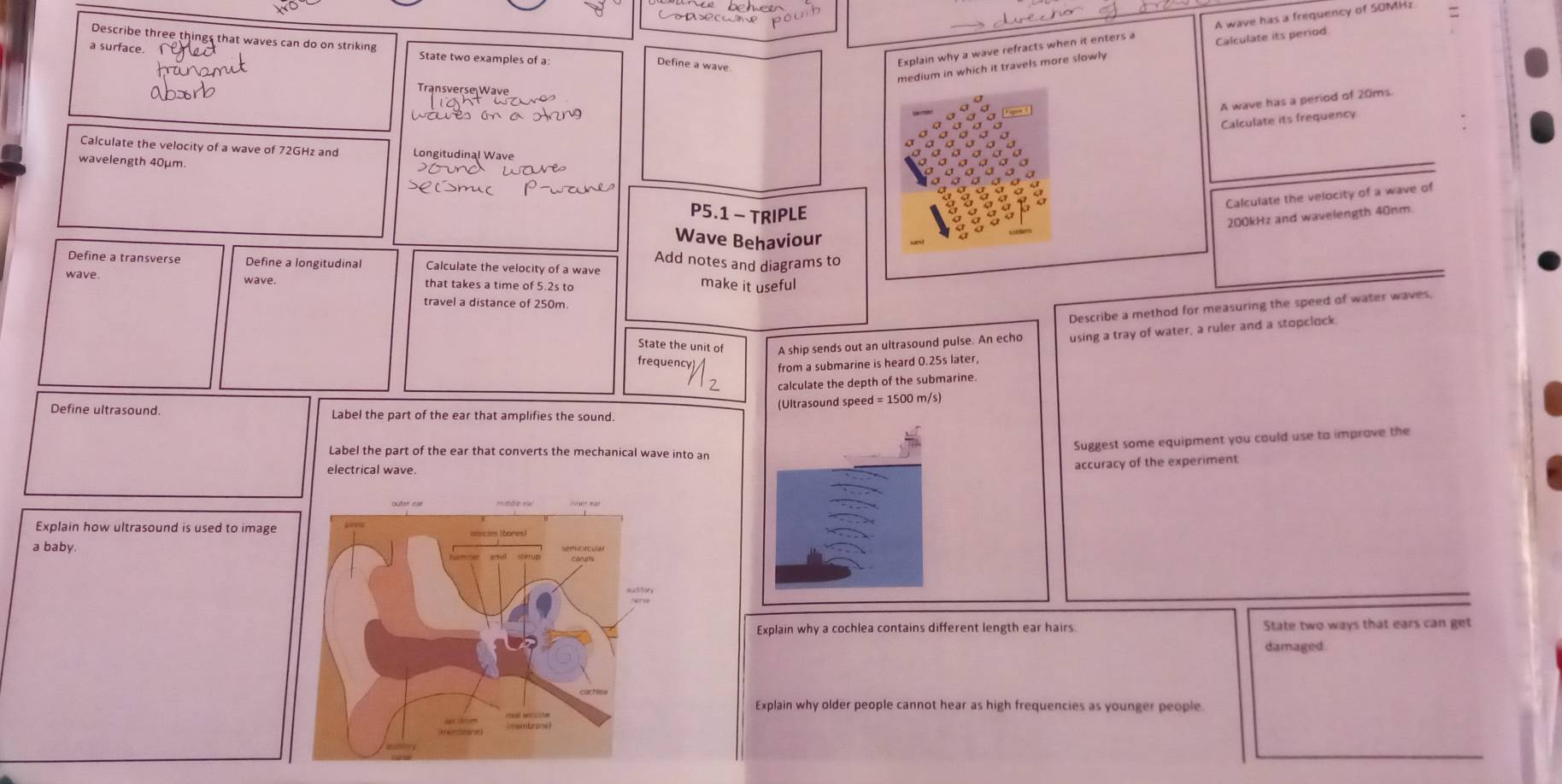 Describe three things that waves can do on striking 
a surface. State two examples of a 
medium in which it travels more slowly Calculate its period 
Define a wave 
Explain why a wave refracts when it enters a A wave has a frequency of SOMH? 
Transverse Wave 
A wave has a period of 20ms. 
Calculate its frequency. 
Calculate the velocity of a wave of 72GHz and Longitudinal Wave 
wavelength 40μm
Calculate the velocity of a wave of
P5.1 - TRIPLE
200kHz and wavelength 40nm. 
Wave Behaviour 
Add notes and diagrams to 
Define a transverse Define a longitudinal Calculate the velocity of a wave 
wave wave. that takes a time of 5.2s to 
make it useful 
travel a distance of 250m. 
Describe a method for measuring the speed of water waves, 
State the unit of A ship sends out an ultrasound pulse. An echo using a tray of water, a ruler and a stopclock 
frequency 
from a submarine is heard 0.25s later, 
calculate the depth of the submarine 
(Ultrasound speed = 1500 m/s) 
Define ultrasound. Label the part of the ear that amplifies the sound. 
Suggest some equipment you could use to imprave the 
Label the part of the ear that converts the mechanical wave into ar 
electrical wave. 
accuracy of the experiment 
Explain how ultrasound is used to image 
a baby. 
Explain why a cochlea contains different length ear hairs State two ways that ears can get 
damaged 
Explain why older people cannot hear as high frequencies as younger people.