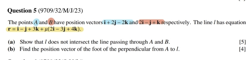 (9709/32/M/J/23) 
The points A and B have position vectors i+2j-2k and 2i-j+k respectively. The line / has equation
r=i-j+3k+mu (2i-3j+4k). 
(a) Show that / does not intersect the line passing through A and B. [5] 
(b) Find the position vector of the foot of the perpendicular from A to /. [4]