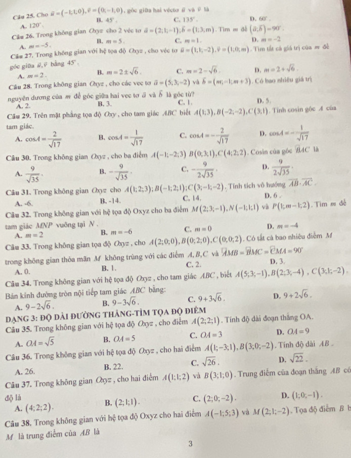 Cho vector u=(-1;1;0),vector v=(0;-1;0) , góc giữa hai vécto @ voverline aoverline v là
B. 45°. C. 135°. D. 60°.
A. 120°
Câu 26. Trong không gian O_3= cho 2 véc tơ vector a=(2;1;-1);vector b=(1;3;m) Tìm m đề (vector a,vector b)=90°.
A. m=-5. B. m=5. C, m=1. D. m=-2
Câu 27. Trong không gian với hệ tọa độ Ox= , cho véc tơ vector u=(1;1;-2),vector v=(1;0;m) -  Tim tất cả giá trị của m đề
góc giữa ,ē bằng 45°.
A. m=2. B. m=2± sqrt(6). C. m=2-sqrt(6). D. m=2+sqrt(6).
Câu 28. Trong không gian Oxyz , cho các vec tơ overline a=(5;3;-2) yà vector b=(m;-1;m+3). Có bao nhiêu giá trị
nguyên dương của m đề góc giữa hai vec tơ ā và ổ là góc tù? D. 5.
A. 2. B. 3. C. 1
Câu 29. Trên mặt phầng tọa độ Oxy , cho tam giác ABC biết A(1;3),B(-2;-2),C(3;1). Tỉnh cosin gộc A của
tam giác,
A. cos A= 2/sqrt(17)  B. cos A= 1/sqrt(17)  C. cos A=- 2/sqrt(17)  D. cos A=- 1/sqrt(17) 
Câu 30. Trong không gian Oxyz , cho ba điểm A(-1;-2;3) B(0;3;1),C(4;2;2). Cosin của góc overline BAC là
A.  9/sqrt(35) . - 9/sqrt(35) . C. - 9/2sqrt(35) . D.  9/2sqrt(35) ·
B.
Câu 31. Trong không gian Oxyz cho A(1;2;3);B(-1;2;1);C(3;-1;-2). Tính tích vô hướng vector AB· vector AC.
A. -6. B. -14. C. 14. D. 6 .
Câu 32. Trong không gian với hệ tọa độ Oxyz cho ba điểm M(2;3;-1),N(-1;1;1) và P(1;m-1;2). Tìm m dễ
tam giác MNP vuông tại N .
A. m=2
B. m=-6 C. m=0 D. m=-4
Câu 33. Trong không gian tọa độ Oxyz , cho A(2;0;0),B(0;2;0),C(0;0;2). Có tất cá bao nhiêu điễm M
trong không gian thỏa mãn M không trùng với các điểm A, B,C và vector AMB=vector BMC=vector CMA=90°
A. 0. B. 1. C. 2. D. 3.
Câu 34. Trong không gian với hệ tọa độ Oxyz , cho tam giác ABC , biết A(5;3;-1),B(2;3;-4),C(3;1;-2).
Bán kinh đường tròn nội tiếp tam giác ABC bằng:
A. 9-2sqrt(6). B. 9-3sqrt(6). C. 9+3sqrt(6). D. 9+2sqrt(6).
đạng 3: đQ dài đườnG thảng-tÌM tọa độ điểm
Câu 35. Trong không gian với hệ tọa độ Oxyz , cho điểm A(2;2;1). Tính độ dài đoạn thắng OA.
A. OA=sqrt(5) B. OA=5 C. OA=3 D. OA=9
Câu 36. Trong không gian với hệ tọa độ Oxyz , cho hai điểm A(1;-3;1),B(3;0;-2).  Tính độ dài AB .
A. 26. B. 22. C. sqrt(26).
D. sqrt(22).
Câu 37. Trong không gian Oxyz , cho hai điểm A(1;1;2) và B(3;1;0). Trung điễm của đoạn thắng AB có
độ là C. (2;0;-2). D. (1;0;-1).
A. (4;2;2). B. (2;1;1).
Câu 38. Trong không gian với hệ tọa độ Oxyz cho hai điểm A(-1;5;3) và M(2;1;-2). Tọa độ điểm B b
Mô là trung điểm của AB là
3