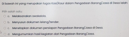 Di bawah ini yang merupakan tugas Kasi/Kaur dalam Pengadaan Barang/Jasa di Desa ialah:
Pilih salah satu:
a. Melaksanakan swakelola.
b. Menyusun dokumen lelang/tender.
c. Menetapkan dokumen persiapan Pengadaan Barang/Jasa di Desa.
d. Mengumumkan hasil kegiatan dari Pengadaan Barang/Jasa.