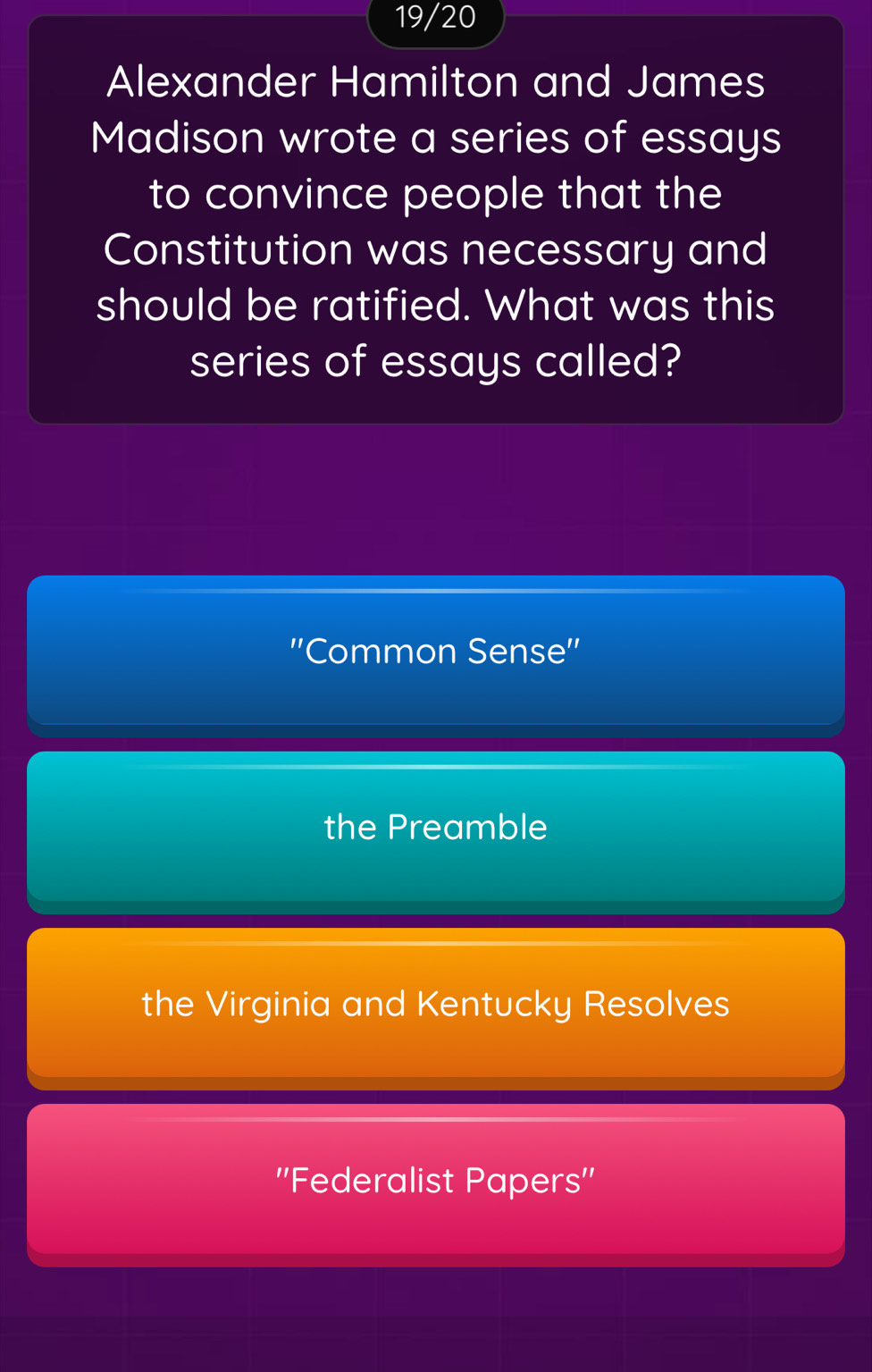 19/20
Alexander Hamilton and James
Madison wrote a series of essays
to convince people that the
Constitution was necessary and
should be ratified. What was this
series of essays called?
''Common Sense''
the Preamble
the Virginia and Kentucky Resolves
''Federalist Papers''