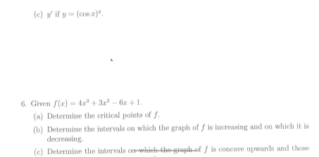 y if y=(cos x)^x. 
6. Given f(x)=4x^3+3x^2-6x+1. 
(a) Determine the critical points of f. 
(b) Determine the intervals on which the graph of ƒ is increasing and on which it is 
decreasing. 
(c) Determine the intervals on which the graph of ∫ is concave upwards and those