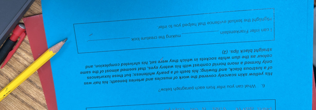 What can you infer from each paragraph below? 
His yellow skin scarcely covered the work of muscles and arteries beneath; his hair was 
of a lustrous black, and flowing; his teeth of a pearly whiteness; but these luxuriances 
only formed a more horrid contrast with his watery eyes, that seemed almost of the same 
colour as the dun white sockets in which they were set, his shriveled complexion, and 
straight black lips. (2) 
I can infer Frankenstein _making the creature look 
_ 
Highlight the textual evidence that helped you to infer.