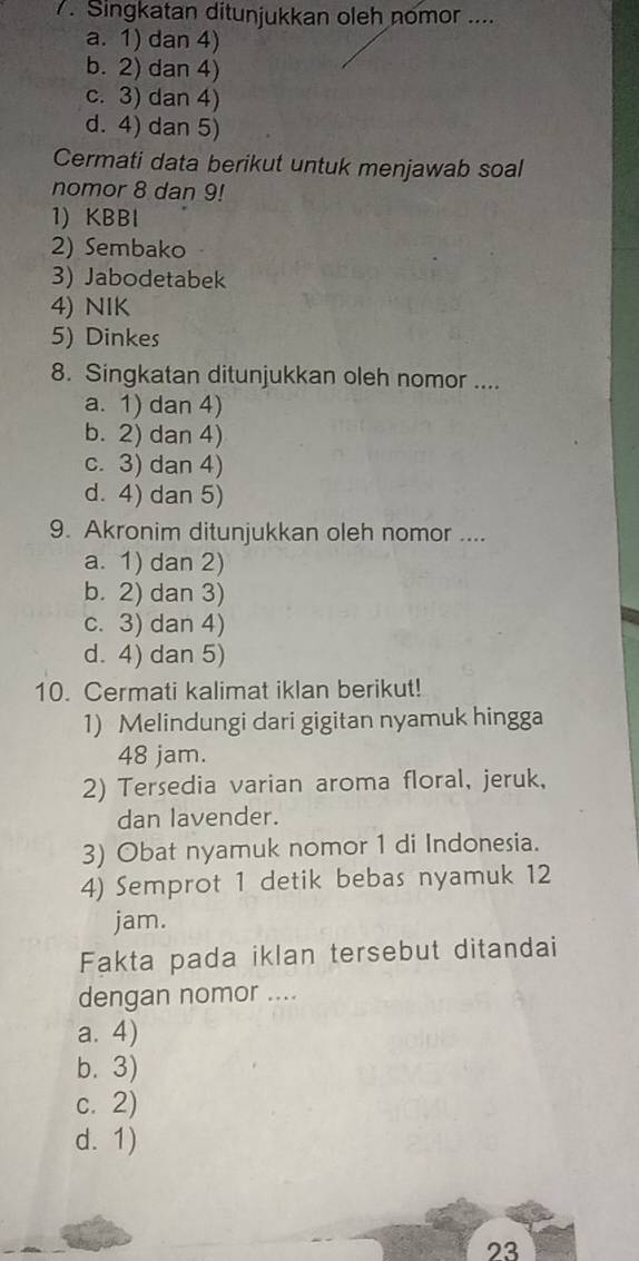 Singkatan ditunjukkan oleh nomor ....
a. 1) dan 4)
b. 2) dan 4)
c. 3) dan 4)
d. 4) dan 5)
Cermati data berikut untuk menjawab soal
nomor 8 dan 9!
1) KBBl
2) Sembako
3) Jabodetabek
4) NIK
5) Dinkes
8. Singkatan ditunjukkan oleh nomor ....
a. 1) dan 4)
b. 2) dan 4)
c. 3) dan 4)
d. 4) dan 5)
9. Akronim ditunjukkan oleh nomor ....
a. 1) dan 2)
b. 2) dan 3)
c. 3) dan 4)
d. 4) dan 5)
10. Cermati kalimat iklan berikut!
1) Melindungi dari gigitan nyamuk hingga
48 jam.
2) Tersedia varian aroma floral, jeruk,
dan lavender.
3) Obat nyamuk nomor 1 di Indonesia.
4) Semprot 1 detik bebas nyamuk 12
jam.
Fakta pada iklan tersebut ditandai
dengan nomor ....
a. 4)
b. 3)
c. 2)
d. 1)
23