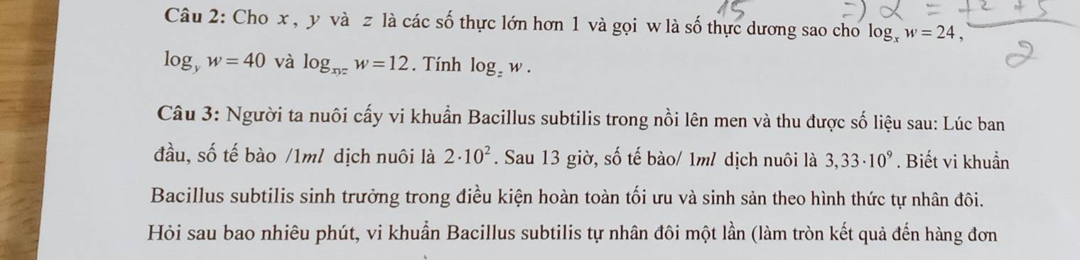 Cho x , y và z là các số thực lớn hơn 1 và gọi w là số thực dương sao cho log, w = 24 ,
log _yw=40 và log _xyzw=12. Tính log _zw. 
Câu 3: Người ta nuôi cấy vi khuẩn Bacillus subtilis trong nồi lên men và thu được số liệu sau: Lúc ban 
đầu, số tế bào /1m/ dịch nuôi là 2· 10^2. Sau 13 giờ, số tế bào/ 1m/ dịch nuôi là 3,33· 10^9. Biết vi khuẩn 
Bacillus subtilis sinh trưởng trong điều kiện hoàn toàn tối ưu và sinh sản theo hình thức tự nhân đôi. 
Hỏi sau bao nhiêu phút, vi khuẩn Bacillus subtilis tự nhân đôi một lần (làm tròn kết quả đến hàng đơn