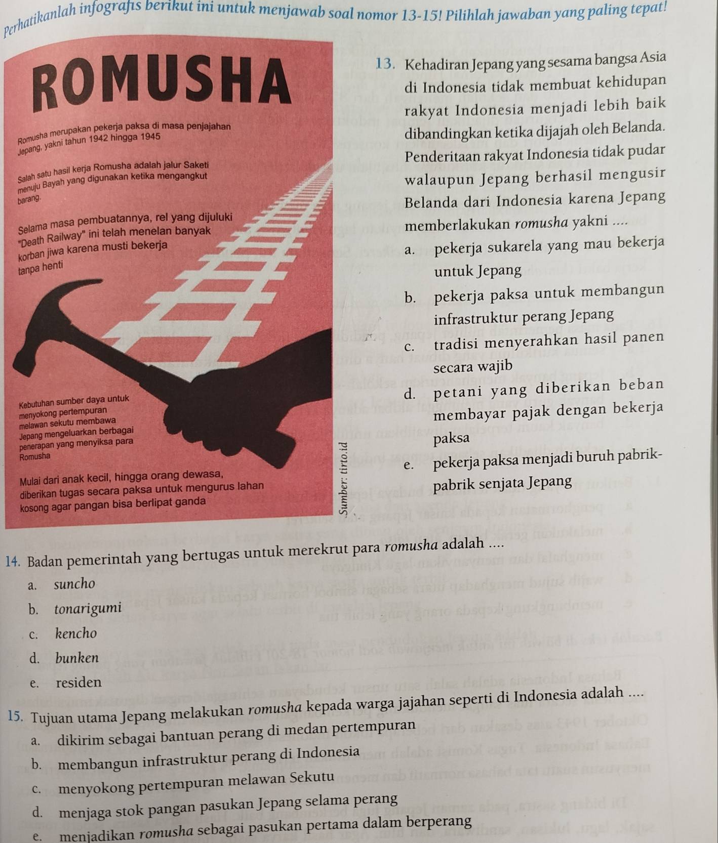 Perhatikanlah infografıs berikut ini untuk menjawab soal nomor 13-15! Pilihlah jawaban yang paling tepat!
13. Kehadiran Jepang yang sesama bangsa Asia
di Indonesia tidak membuat kehidupan
rakyat Indonesia menjadi lebih baik
Ro
dibandingkan ketika dijajah oleh Belanda.
Jap
SalPenderitaan rakyat Indonesia tidak pudar
men
walaupun Jepang berhasil mengusir
bar
Belanda dari Indonesia karena Jepang
Se
"Dmemberlakukan romusha yakni ....
kor
a. pekerja sukarela yang mau bekerja
tan
untuk Jepang
b. pekerja paksa untuk membangun
infrastruktur perang Jepang
c. tradisi menyerahkan hasil panen
secara wajib
Ke
d. petani yang diberikan beban
me
me
membayar pajak dengan bekerja
Jep
pe
Ropaksa
Me. pekerja paksa menjadi buruh pabrik-
di
kopabrik senjata Jepang
14. Badan pemerintah yang bertugas untuk merekrut para romusha adalah ....
a. suncho
b. tonarigumi
c. kencho
d. bunken
e. residen
15. Tujuan utama Jepang melakukan romusha kepada warga jajahan seperti di Indonesia adalah ....
a. dikirim sebagai bantuan perang di medan pertempuran
b. membangun infrastruktur perang di Indonesia
c. menyokong pertempuran melawan Sekutu
d. menjaga stok pangan pasukan Jepang selama perang
e. menjadikan romusha sebagai pasukan pertama dalam berperang