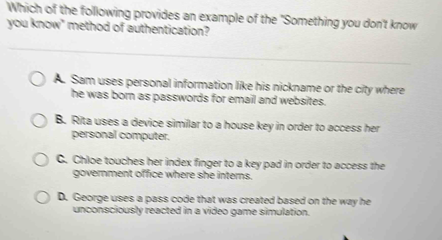 Which of the following provides an example of the "Something you don't know
you know" method of authentication?
A. Sam uses personal information like his nickname or the city where
he was born as passwords for email and websites.
B. Rita uses a device similar to a house key in order to access her
personal computer.
C. Chloe touches her index finger to a key pad in order to access the
government office where she interns.
D. George uses a pass code that was created based on the way he
unconsciously reacted in a video game simulation.