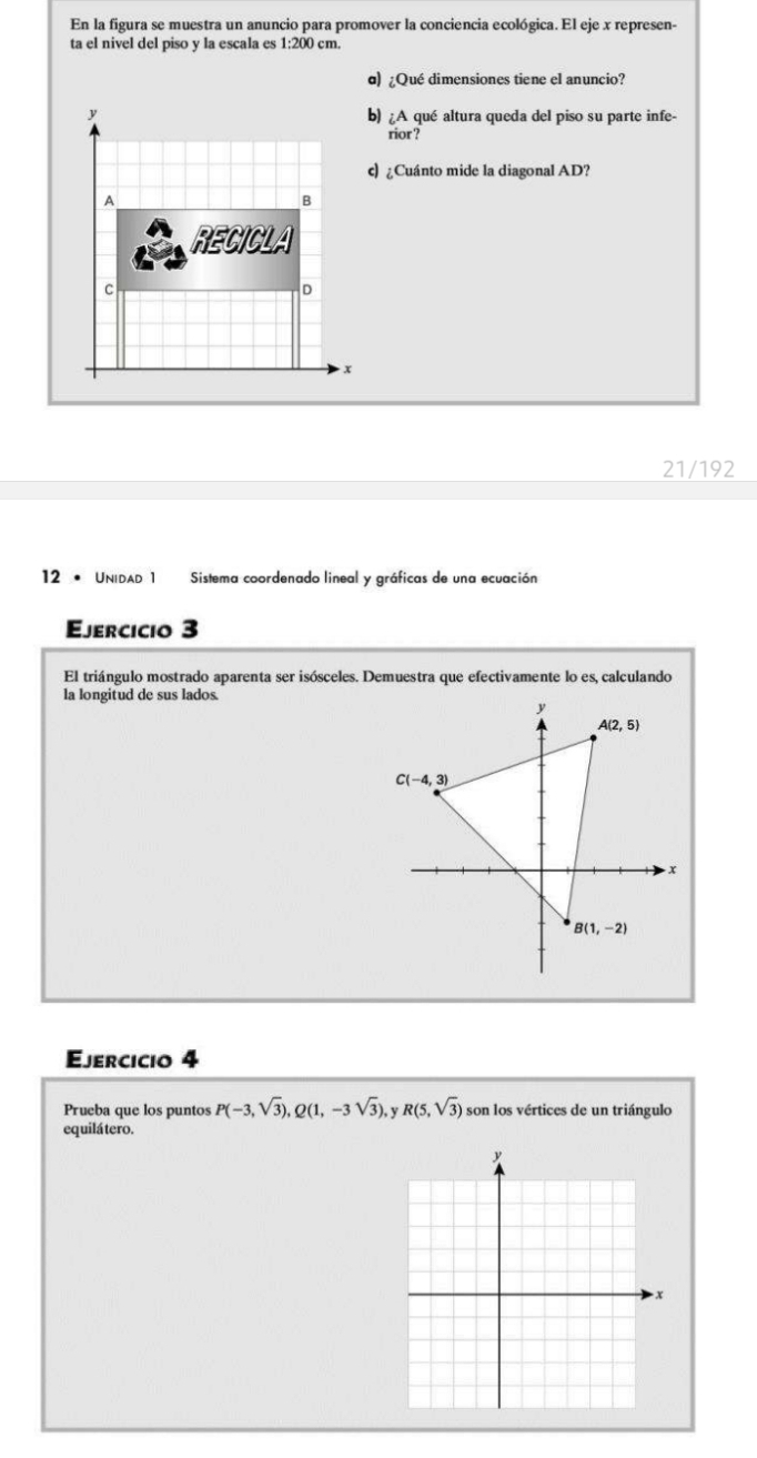 En la figura se muestra un anuncio para promover la conciencia ecológica. El eje x represen-
ta el nivel del piso y la escala es 1:200 cm.
α) ¿Qué dimensiones tiene el anuncio?
b) iA
A qué altura queda del piso su parte infe-
rior ?
c) ¿Cuánto mide la diagonal AD?
21/192
12 • Unidad 1 Sistema coordenado lineal y gráficas de una ecuación
Ejercicio 3
El triángulo mostrado aparenta ser isósceles. Demuestra que efectivamente lo es, calculando
la longitud de sus lados.
Ejercicio 4
Prueba que los puntos P(-3,sqrt(3)),Q(1,-3sqrt(3)) y R(5,sqrt(3)) son los vértices de un triángulo
equilá tero.