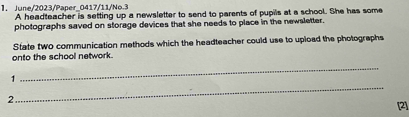 June/2023/Paper_0417/11/No.3 
A headteacher is setting up a newsletter to send to parents of pupils at a school. She has some 
photographs saved on storage devices that she needs to place in the newsletter. 
State two communication methods which the headteacher could use to upload the photographs 
onto the school network. 
1 
_ 
2 
_ 
[2]