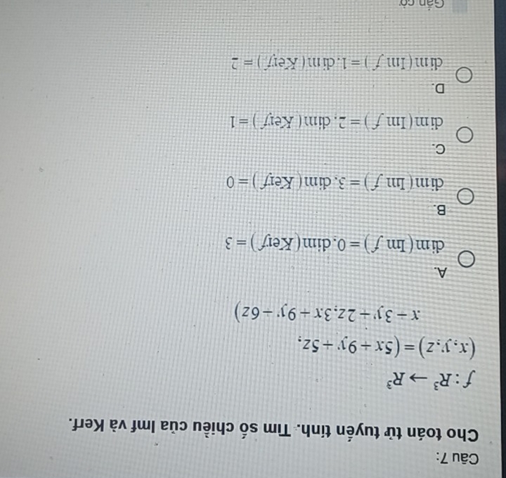 Cho toán tử tuyến tính. Tìm số chiều của Imf và Kerf.
f:R^3to R^3
(x,y,z)=(5x+9y+5z,
x-3y+2z,3x+9y-6z)
A.
dim(Imf)=0. dim(Kerf)=3
B.
clm(mf)=3f)=3 .dim(Kerf)=0
C.
dim(Imf)=2 CU m (Key)=1
D.
clim(Imf)=1 .clim(Key)=2
Gắn cả