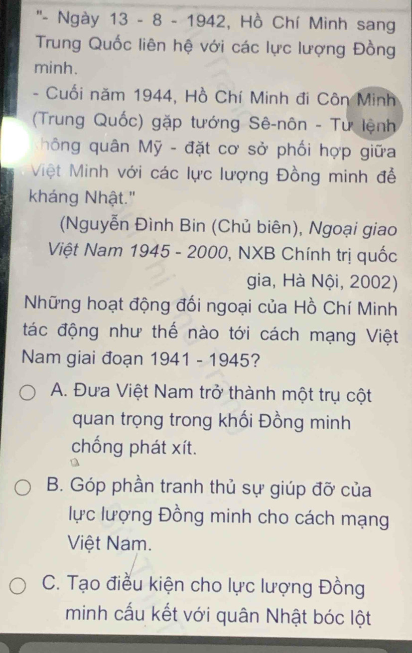 ''- Ngày 13 - 8 - 1942, Hồ Chí Minh sang
Trung Quốc liên hệ với các lực lượng Đồng
minh.
- Cuối năm 1944, Hồ Chí Minh đi Côn Minh
(Trung Quốc) gặp tướng Sê-nôn - Tư lệnh
hông quân Mỹ - đặt cơ sở phối hợp giữa
Việt Minh với các lực lượng Đồng minh đễ
kháng Nhật."
(Nguyễn Đình Bin (Chủ biên), Ngoại giao
Việt Nam 1945 - 2000, NXB Chính trị quốc
gia, Hà Nội, 2002)
Những hoạt động đối ngoại của Hồ Chí Minh
tác động như thế nào tới cách mạng Việt
Nam giai đoạn 1941 - 1945?
A. Đưa Việt Nam trở thành một trụ cột
quan trọng trong khối Đồng minh
chống phát xít.
B. Góp phần tranh thủ sự giúp đỡ của
lực lượng Đồng minh cho cách mạng
Việt Nam.
C. Tạo điều kiện cho lực lượng Đồng
minh cấu kết với quân Nhật bóc lột