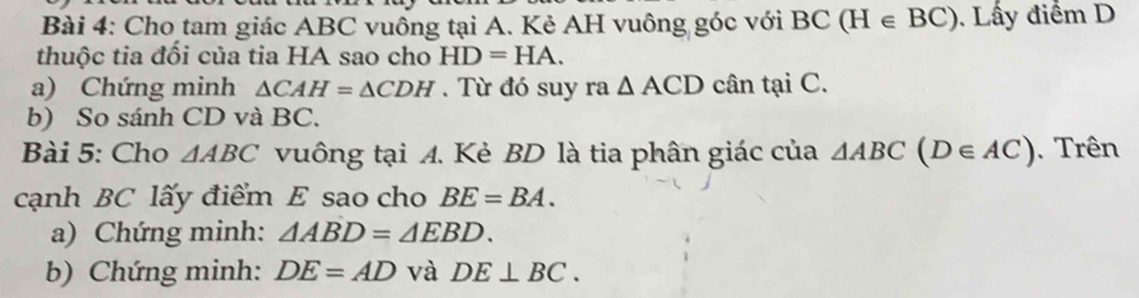 Cho tam giác ABC vuông tại A. Kẻ AH vuông góc với BC(H∈ BC). Lấy điểm D 
thuộc tia đối của tia HA sao cho HD=HA. 
a) Chứng minh △ CAH=△ CDH. Từ đó suy ra △ ACD cân tại C. 
b) So sánh CD và BC. 
Bài 5: Cho △ ABC vuông tại A. Kè BD là tia phân giác của △ ABC(D∈ AC). Trên 
cạnh BC lấy điểm E sao cho BE=BA. 
a) Chứng minh: △ ABD=△ EBD. 
b) Chứng minh: DE=AD và DE⊥ BC.