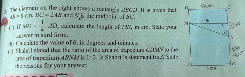 The diagram on the right shows a rectangle ABCD. It is given that
AB=8cm, BC=2AB and N is the midpoint of BC. 
(a) If MD= 1/4 AD , calculate the length of MN, in cm. State your 
answer in surd form. 
(b) Calculate the value of θ, in degrees and minutes. 
(c) Shahril stated that the ratio of the area of trapezium CDMN to the 
area of trapezium ABNM is 1:2. Is Shahril’s statement true? State 
the reasons for your answer.