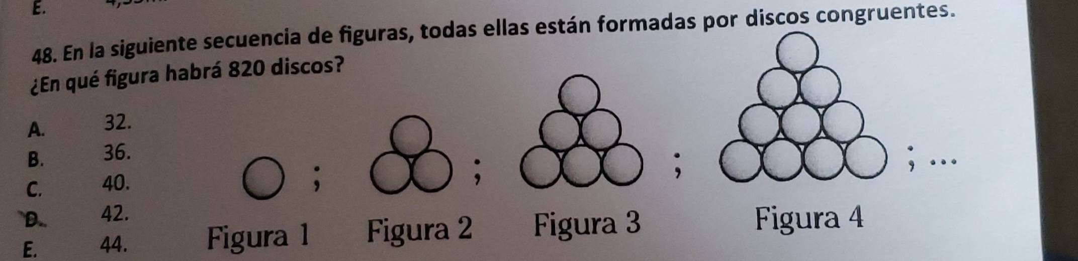 En la siguiente secuencia de figuras, todas ellas están formadas por discos congruentes.
¿En qué figura habrá 820 discos?
A. 32.
B. 36.
; …
C. 40.
.
.
`D.. 42. Figura 4
E. 44. Figura 1 Figura 2 Figura 3