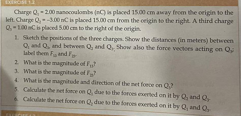 Charge Q_1=2.00 nanocoulombs (nC) is placed 15.00 cm away from the origin to the 
left. Charge Q_2=-3.00nC is placed 15.00 cm from the origin to the right. A third charge
Q_3=1.00nC is placed 5.00 cm to the right of the origin. 
1. Sketch the positions of the three charges. Show the distances (in meters) between
Q_1 and Q_3, and between Q_2 and Q_3. Show also the force vectors acting on Q_3; 
label them F_13 and F_23. 
2. What is the magnitude of F_13
3. What is the magnitude of F_23
4. What is the magnitude and direction of the net force on Q_3
5. Calculate the net force on Q_1 due to the forces exerted on it by Q_2 and Q_3. 
6. Calculate the net force on Q_2 due to the forces exerted on it by Q_1 and Q_3.