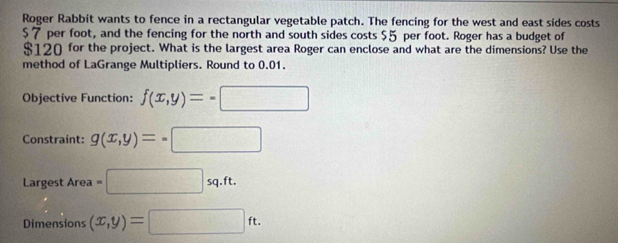 Roger Rabbit wants to fence in a rectangular vegetable patch. The fencing for the west and east sides costs
$7 per foot, and the fencing for the north and south sides costs $5 per foot. Roger has a budget of
$120 for the project. What is the largest area Roger can enclose and what are the dimensions? Use the 
method of LaGrange Multipliers. Round to 0.01. 
Objective Function: f(x,y)=-□
Constraint: g(x,y)=-□
Largest Area=□ sq.ft. 
Dimensions (x,y)=□ ft.