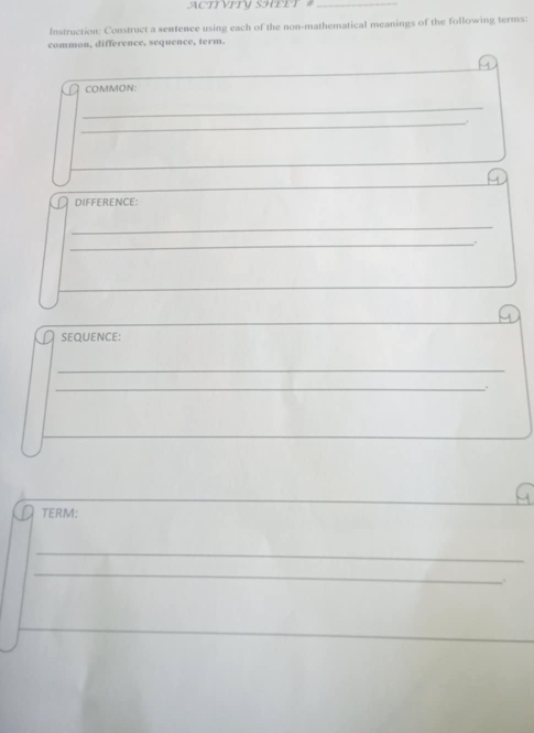 ACTIVITV SHEET #_ 
Instruction: Construct a sentence using each of the non-mathematical meanings of the following terms: 
common, difference, sequence, term. 
COMMON: 
_ 
_ 
DIFFERENCE: 
_ 
_. 
_ 
SEQUENCE: 
_ 
_ 
. 
TERM: 
_ 
_ 
_