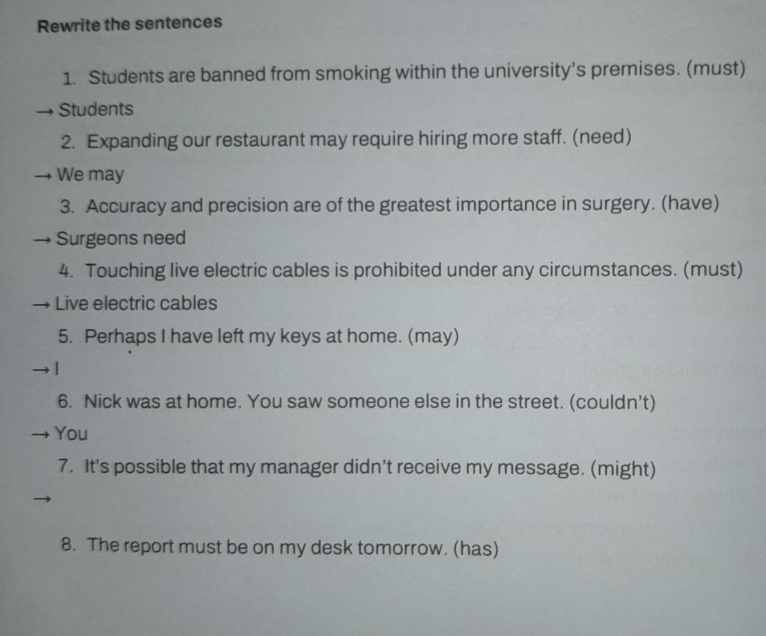 Rewrite the sentences 
1. Students are banned from smoking within the university’s premises. (must) 
Students 
2. Expanding our restaurant may require hiring more staff. (need) 
We may 
3. Accuracy and precision are of the greatest importance in surgery. (have) 
Surgeons need 
4. Touching live electric cables is prohibited under any circumstances. (must) 
Live electric cables 
5. Perhaps I have left my keys at home. (may) 
1 
6. Nick was at home. You saw someone else in the street. (couldn’t) 
You 
7. It’s possible that my manager didn’t receive my message. (might) 
8. The report must be on my desk tomorrow. (has)