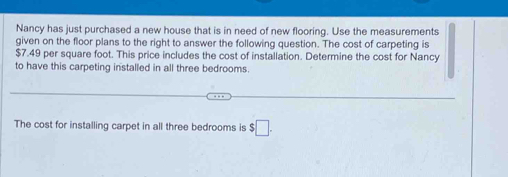 Nancy has just purchased a new house that is in need of new flooring. Use the measurements 
given on the floor plans to the right to answer the following question. The cost of carpeting is
$7.49 per square foot. This price includes the cost of installation. Determine the cost for Nancy 
to have this carpeting installed in all three bedrooms. 
The cost for installing carpet in all three bedrooms is $□.