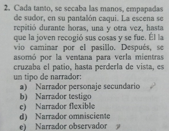 Cada tanto, se secaba las manos, empapadas
de sudor, en su pantalón caqui. La escena se
repitió durante horas, una y otra vez, hasta
que la joven recogió sus cosas y se fue. Él la
vio caminar por el pasillo. Después, se
asomó por la ventana para verla mientras
cruzaba el patio, hasta perderla de vista, es
un tipo de narrador:
a) Narrador personaje secundario
b) Narrador testigo
c) Narrador flexible
d) Narrador omnisciente
e) Narrador observador