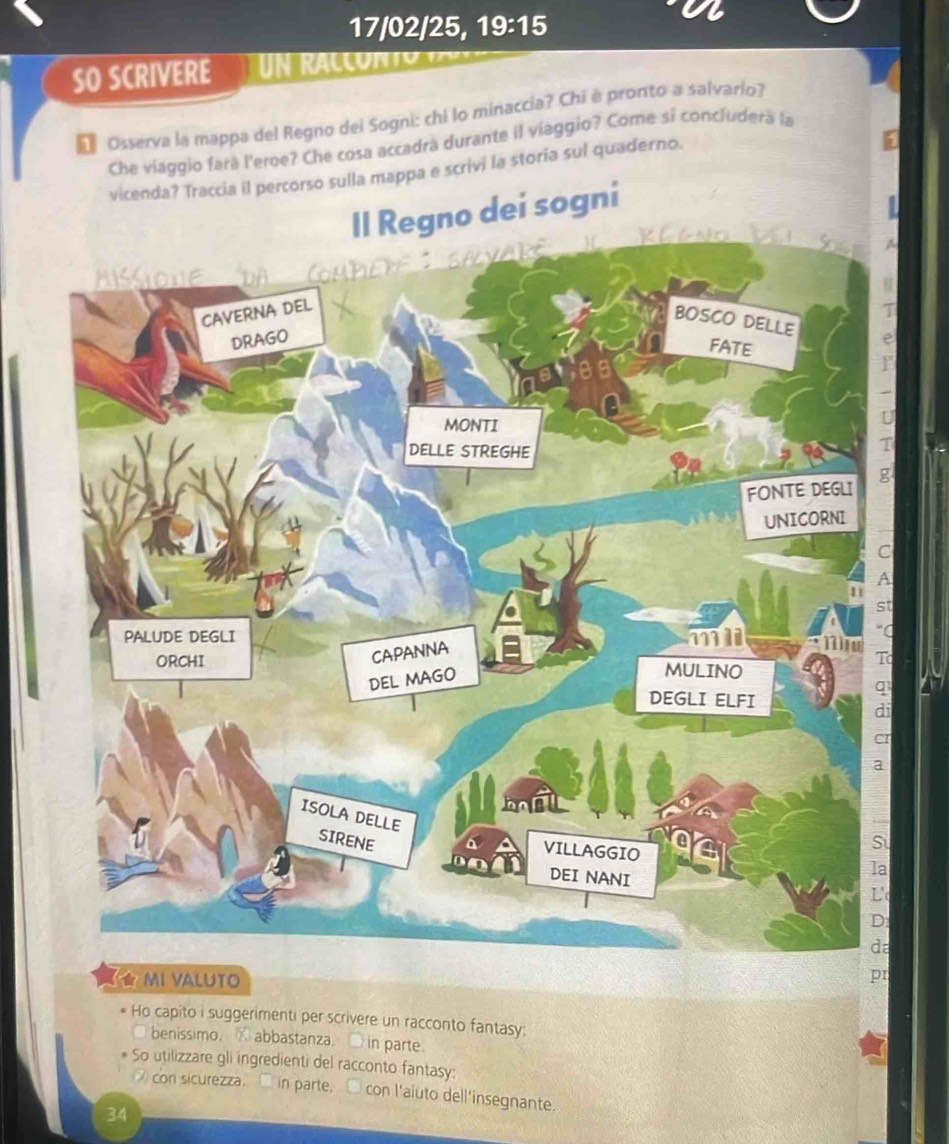 17/02/25, 19:15 
SO SCRIVERE u n ra c o n t 
* Osserva la mappa del Regno dei Sogni: chi lo minaccia? Chi è pronto a salvarío? 
Che viaggio fará l'eroe? Che cosa accadrá durante il viaggio? Come sí concluderá la 
corso sulla mappa e scrivi la storia sul quaderno. 
a 
t 
C 
o 
i 
★ MI VALUTO 
pr 
Ho capito i suggerimenti per scrivere un racconto fantasy: 
□ benissimo. ⑥ abbastanza. ● in parte. 
So utilizzare gli ingredienti del racconto fantasy: 
con sicurezza. □ in parte, □ con l'aiuto dell'insegnante. 
34