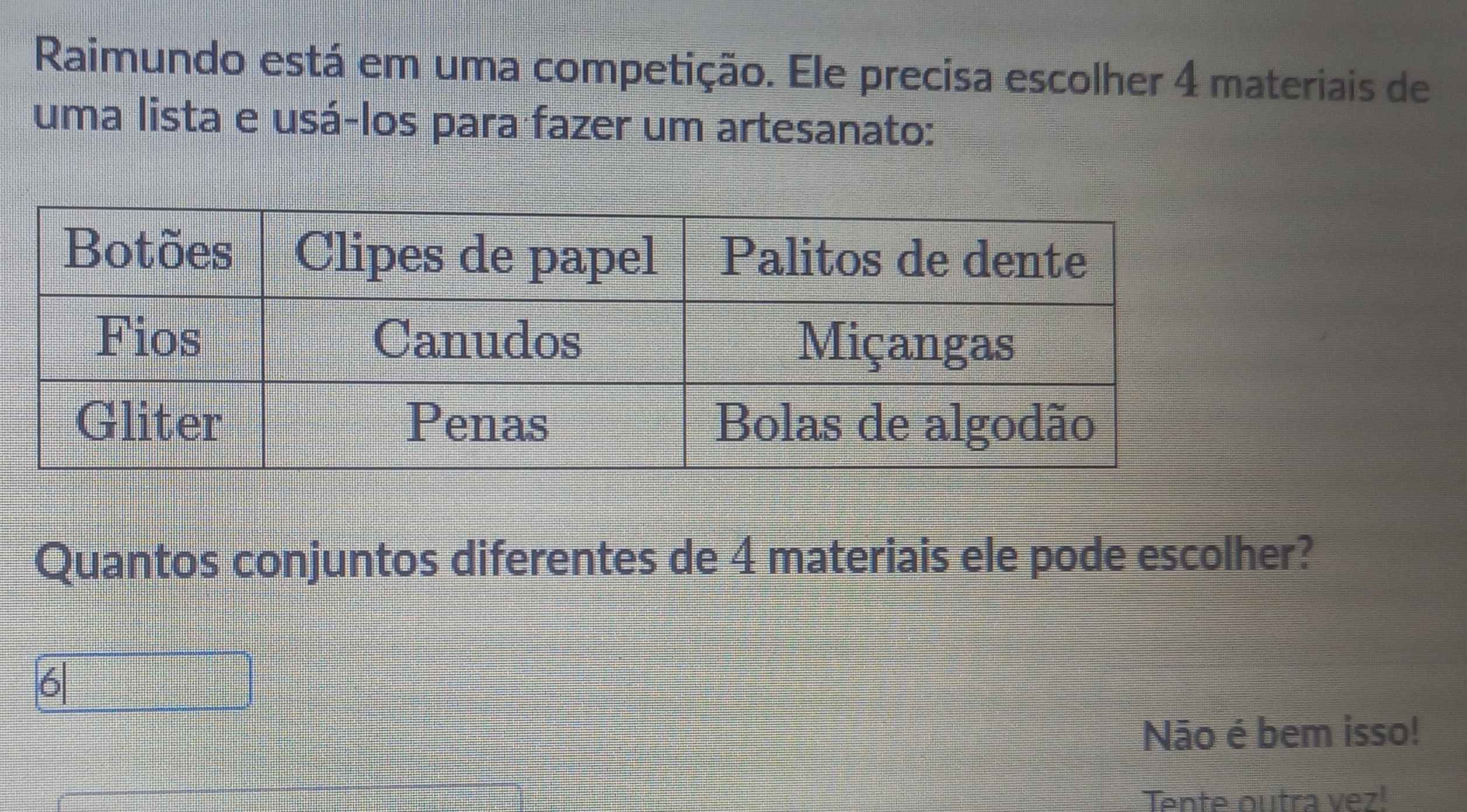 Raimundo está em uma competição. Ele precisa escolher 4 materiais de
uma lista e usá-los para fazer um artesanato:
Quantos conjuntos diferentes de 4 materiais ele pode escolher?
Não é bem isso!
Tente outra vez!