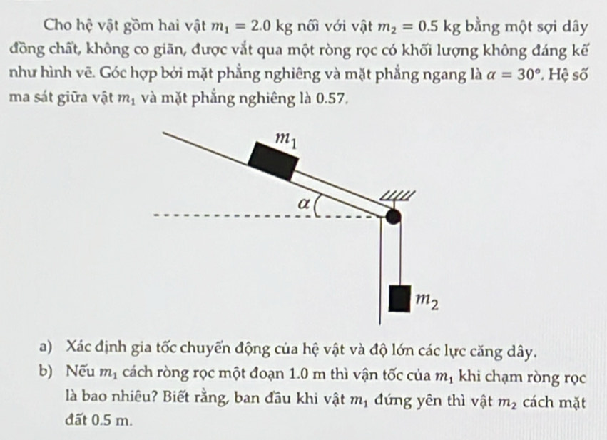 Cho hệ vật gồm hai vật m_1=2.0kg nối với vật m_2=0.5kg bằng một sợi dây 
đồng chất, không co giãn, được vắt qua một ròng rọc có khối lượng không đáng kế 
như hình vẽ. Góc hợp bởi mặt phẳng nghiêng và mặt phẳng ngang là alpha =30° * Hệ số 
ma sát giữa vật m_1 và mặt phẳng nghiêng là 0.57.
m_1
α
m_2
a) Xác định gia tốc chuyến động của hệ vật và độ lớn các lực căng dây. 
b) Nếu m_1 cách ròng rọc một đoạn 1.0 m thì vận tốc của m_1 khi chạm ròng rọc 
là bao nhiêu? Biết rằng, ban đầu khi vật m_1 đứng yên thì vật m_2 cách mặt 
đất 0.5 m.