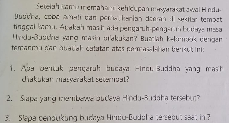 Setelah kamu memahami kehidupan masyarakat awal Hindu- 
Buddha, coba amati dan perhatikanlah daerah di sekitar tempat 
tinggal kamu. Apakah masih ada pengaruh-pengaruh budaya masa 
Hindu-Buddha yang masih dilakukan? Buatlah kelompok dengan 
temanmu dan buatlah catatan atas permasalahan berikut ini: 
1. Apa bentuk pengaruh budaya Hindu-Buddha yang masih 
dilakukan masyarakat setempat? 
2. Siapa yang membawa budaya Hindu-Buddha tersebut? 
3. Siapa pendukung budaya Hindu-Buddha tersebut saat ini?