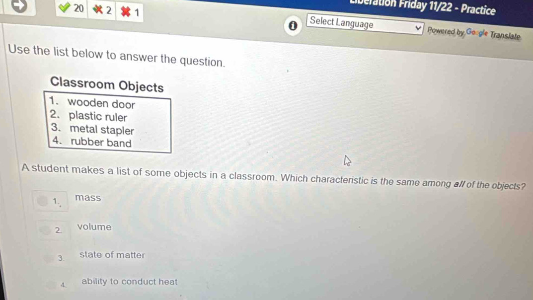 Liberation Friday 11/22 - Practice 
20 2 1 i Select Language Powered by Google Translate 
Use the list below to answer the question. 
Classroom Objects 
1. wooden door 
2. plastic ruler 
3. metal stapler 
4. rubber band 
A student makes a list of some objects in a classroom. Which characteristic is the same among all of the objects? 
1., mass 
2 volume 
3. state of matter 
4、 ability to conduct heat